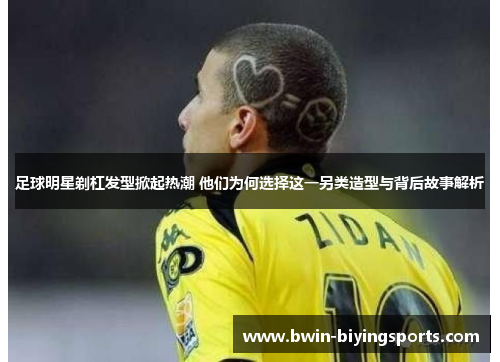 足球明星剃杠发型掀起热潮 他们为何选择这一另类造型与背后故事解析