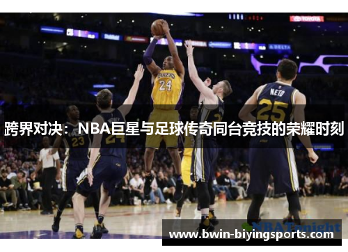 跨界对决：NBA巨星与足球传奇同台竞技的荣耀时刻