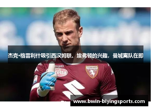 杰克·格雷利什吸引西汉姆联、埃弗顿的兴趣，曼城离队在即